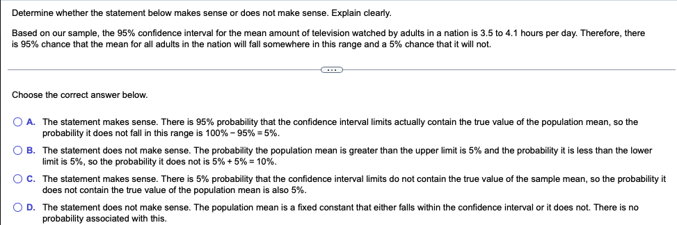 Determine whether the statement below makes sense or does not make sense. Explain clearly.
Based on our sample, the 95% confidence interval for the mean amount of television watched by adults in a nation is 3.5 to 4.1 hours per day. Therefore, there
is 95% chance that the mean for all adults in the nation will fall somewhere in this range and a 5% chance that it will not.
Choose the correct answer below.
O A. The statement makes sense. There is 95% probability that the confidence interval limits actually contain the true value of the population mean, so the
probability it does not fall in this range is 100% - 95% = 5%.
O B.
The statement does not make sense. The probability the population mean is greater than the upper limit is 5% and the probability it is less than the lower
limit is 5%, so the probability it does not is 5% + 5% = 10%.
O C. The statement makes sense. There is 5% probability that the confidence interval limits do not contain the true value of the sample mean, so the probability it
does not contain the true value of the population mean is also 5%.
O D. The statement does not make sense. The population meani a fixed constant that either falls within the confidence interval or it does not. There is no
probability associated with this.