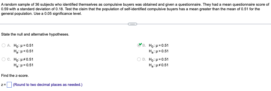 A random sample of 36 subjects who identified themselves as compulsive buyers was obtained and given a questionnaire. They had a mean questionnaire score of
0.59 with a standard deviation of 0.18. Test the claim that the population of self-identified compulsive buyers has a mean greater than the mean of 0.51 for the
general population. Use a 0.05 significance level.
State the null and alternative hypotheses.
Ο Α. Ηο: μ = 0.51
Hg:μ <0.51
B. Ho: μ=0.51
Ha: μ> 0.51
OC. Ho: 0.51
H₂:μ=0.51
Ho: μ = 0.51
Ha: μ*0.51
Find the z-score.
z=
(Round to two decimal places as needed.)