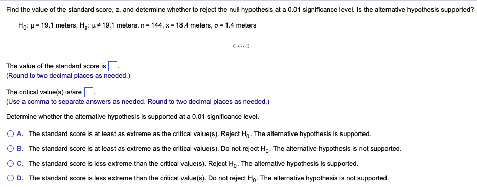Find the value of the standard score, z, and determine whether to reject the null hypothesis at a 0.01 significance level. Is the alternative hypothesis supported?
Ho: μ = 19.1 meters, H₂: μ# 19.1 meters, n=144, x= 18.4 meters, o = 1.4 meters
The value of the standard score is
(Round to two decimal places as needed.)
The critical value(s) is/are
(Use a comma to separate answers as needed. Round to two decimal places as needed.)
Determine whether the alternative hypothesis is supported at a 0.01 significance level.
O A. The standard score is at least as extreme as the critical value(s). Reject Ho. The alternative hypothesis is supported.
OB. The standard score is at least as extreme as the critical value(s). Do not reject Ho. The alternative hypothesis is not supported.
C. The standard score is less extreme than the critical value(s). Reject Ho. The alternative hypothesis is supported.
D. The standard score is less extreme than the critical value(s). Do not reject Ho. The alternative hypothesis is not supported.
