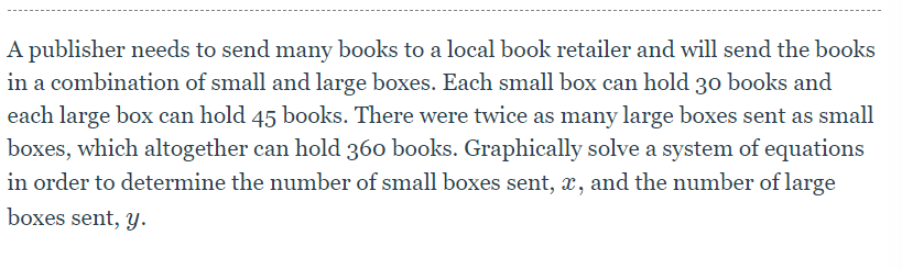 A publisher needs to send many books to a local book retailer and will send the books
in a combination of small and large boxes. Each small box can hold 30 books and
each large box can hold 45 books. There were twice as many large boxes sent as small
boxes, which altogether can hold 360 books. Graphically solve a system of equations
in order to determine the number of small boxes sent, x, and the number of large
boxes sent, y.
