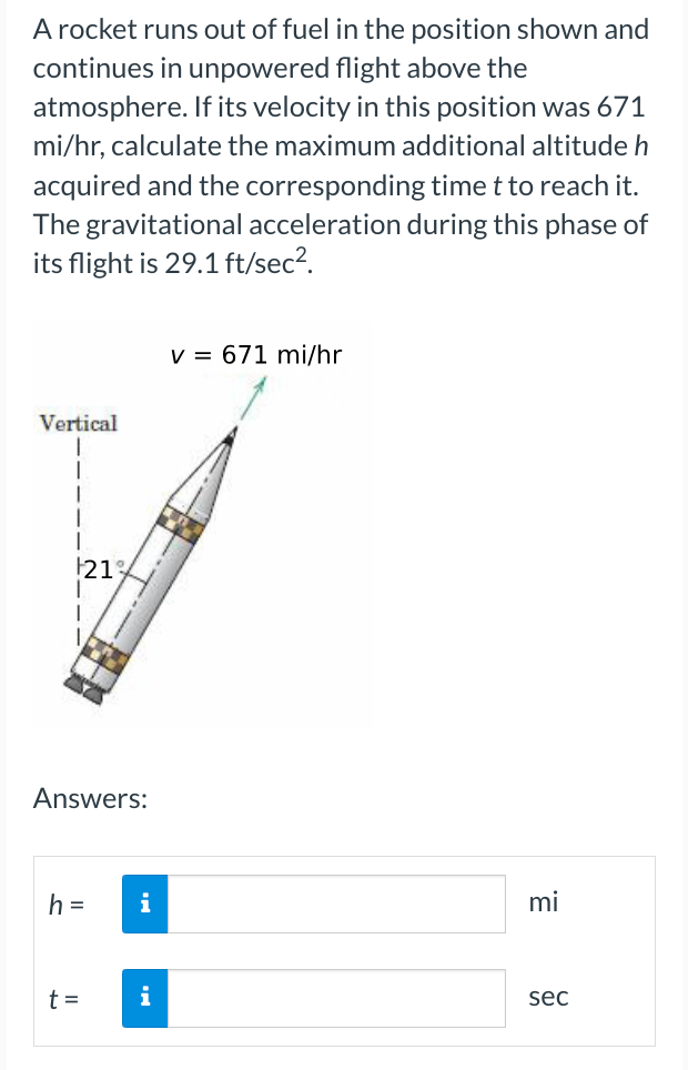 A rocket runs out of fuel in the position shown and
continues in unpowered flight above the
atmosphere. If its velocity in this position was 671
mi/hr, calculate the maximum additional altitude h
acquired and the corresponding time t to reach it.
The gravitational acceleration during this phase of
its flight is 29.1 ft/sec².
Vertical
1
|
1
21%
Answers:
h=
t=
i
i
v = 671 mi/hr
mi
sec