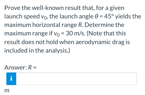 Prove the well-known result that, for a given
launch speed vo, the launch angle 0 = 45° yields the
maximum horizontal range R. Determine the
maximum range if vo = 30 m/s. (Note that this
result does not hold when aerodynamic drag is
included in the analysis.)
Answer: R=
i
m