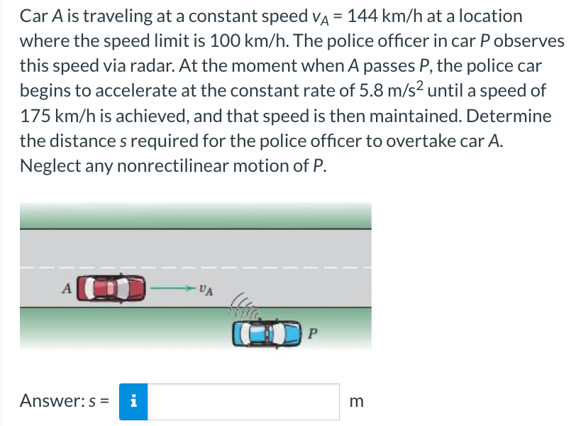 Car A is traveling at a constant speed VA = 144 km/h at a location
where the speed limit is 100 km/h. The police officer in car P observes
this speed via radar. At the moment when A passes P, the police car
begins to accelerate at the constant rate of 5.8 m/s² until a speed of
175 km/h is achieved, and that speed is then maintained. Determine
the distances required for the police officer to overtake car A.
Neglect any nonrectilinear motion of P.
A
Answer: s=
i
VA
P
m