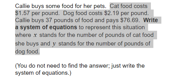 Callie buys some food for her pets. Cat food costs
$1.57 per pound. Dog food costs $2.19 per pound.
Callie buys 37 pounds of food and pays $76.69. Write
a system of equations to represent this situation
where x stands for the number of pounds of cat food
she buys and y stands for the number of pounds of
dog food.
(You do not need to find the answer; just write the
system of equations.)
