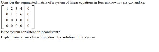 Consider the augmented matrix of a system of linear equations in four unknowns x1,x2,xz and x4.
1 2 3 4
0 1 5 6
0 0 1 0
0 0 0 0
Is the system consistent or inconsistent?
Explain your answer by writing down the solution of the system.
