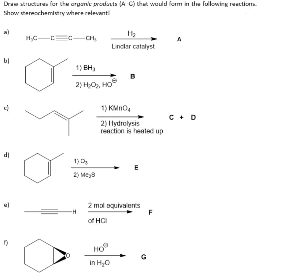 Draw structures for the organic products (A-G) that would form in the following reactions.
Show stereochemistry where relevant!
a)
b)
c)
d)
e)
f)
EC-CH3
H3C-CC
1) BH3
2) H₂O₂, HO
1) 03
2) Me₂S
-H
H₂
Lindlar catalyst
B
1) KMnO4
2) Hydrolysis
reaction is heated up
ное
HO
in H₂O
E
2 mol equivalents
of HCI
G
F
A
C + D