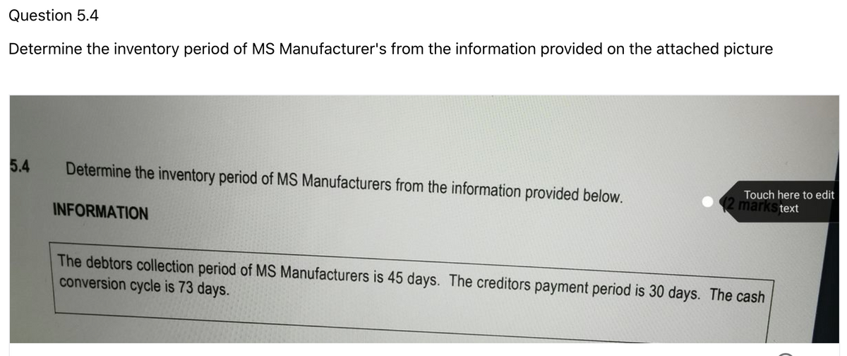 Question 5.4
Determine the inventory period of MS Manufacturer's from the information provided on the attached picture
5.4
Determine the inventory period of MS Manufacturers from the information provided below.
Touch here to edit
(2 marks text
INFORMATION
The debtors collection period of MS Manufacturers is 45 days. The creditors payment period is 30 days. The cash
conversion cycle is 73 days.
