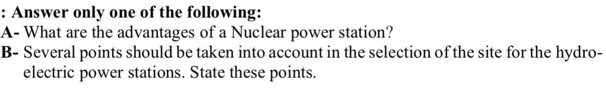 : Answer only one of the following:
A- What are the advantages of a Nuclear power station?
B- Several points should be taken into account in the selection of the site for the hydro-
electric power stations. State these points.
