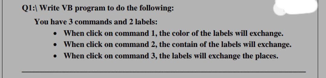 Q1:| Write VB program to do the following:
You have 3 commands and 2 labels:
When click on command 1, the color of the labels will exchange.
When click on command 2, the contain of the labels will exchange.
When click on command 3, the labels will exchange the places.
