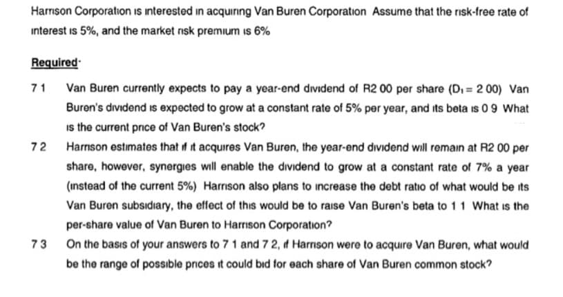 Harrison Corporation is interested in acquiring Van Buren Corporation Assume that the risk-free rate of
interest is 5%, and the market risk premium is 6%
Required
71 Van Buren currently expects to pay a year-end dividend of R2 00 per share (Di = 2 00) Van
Buren's dividend is expected to grow at a constant rate of 5% per year, and its beta is 0 9 What
is the current price of Van Buren's stock?
72
Harrson estimates that if it acquires Van Buren, the year-end dividend will remain at R2 00 per
share, however, synergies will enable the dividend to grow at a constant rate of 7% a year
(instead of the current 5%) Harrison also plans to increase the debt ratio of what would be its
Van Buren subsidiary, the effect of this would be to raise Van Buren's beta to 11 What is the
per-share value of Van Buren to Harrison Corporation?
73 On the basıs of your answers to 7 1 and 72, d Harnson were to acquire Van Buren, what would
be the range of possible prces it could bıd for each share of Van Buren common stock?
