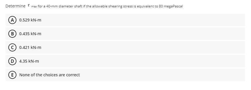Determine max for a 40-mm diameter shaft if the allowable shearing stress is equivalent to 80 megaPascal
A) 0.529 kN-m
B) 0.435 kN-m
C) 0.421 kN-m
D) 4.35 kN-m
E) None of the choices are correct