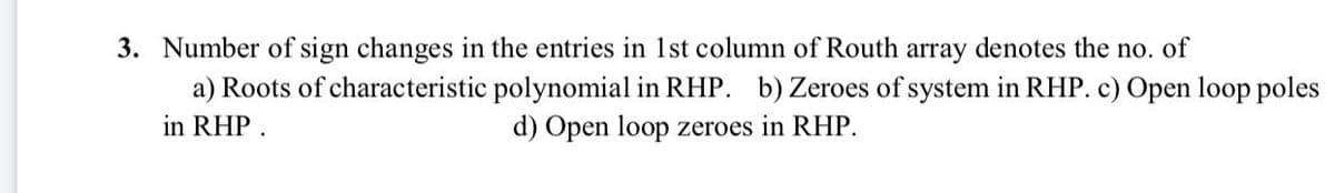 3. Number of sign changes in the entries in 1st column of Routh array denotes the no. of
a) Roots of characteristic polynomial in RHP. b) Zeroes of system in RHP. c) Open loop poles
d) Open loop zeroes in RHP.
in RHP .
