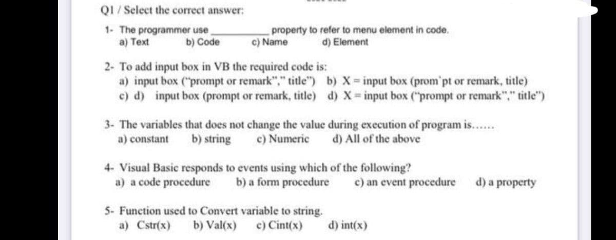 QI / Select the correct answer:
1- The programmer use
a) Text
property to refer to menu element in code.
c) Name
b) Code
d) Element
2- To add input box in VB the required code is:
a) input box ("prompt or remark"," title") b) X input box (prom'pt or remark, title)
c) d) input box (prompt or remark, title) d) X= input box ("prompt or remark"," title")
3- The variables that does not change the value during execution of program is..
c) Numeric
a) constant
b) string
d) All of the above
4- Visual Basic responds to events using which of the following?
a) a code procedure
b) a form procedure
c) an event procedure
d) a property
5- Function used to Convert variable to string.
a) Cstr(x) b) Val(x) c) Cint(x)
d) int(x)
