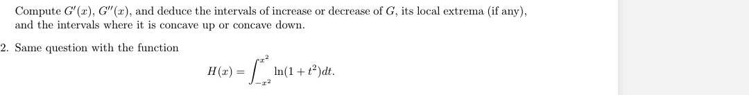 Compute G' (x), G" (x), and deduce the intervals of increase or decrease of G, its local extrema (if any),
and the intervals where it is concave up or concave down.
2. Same question with the function
H(x) =
In(1 + t2)dt.
