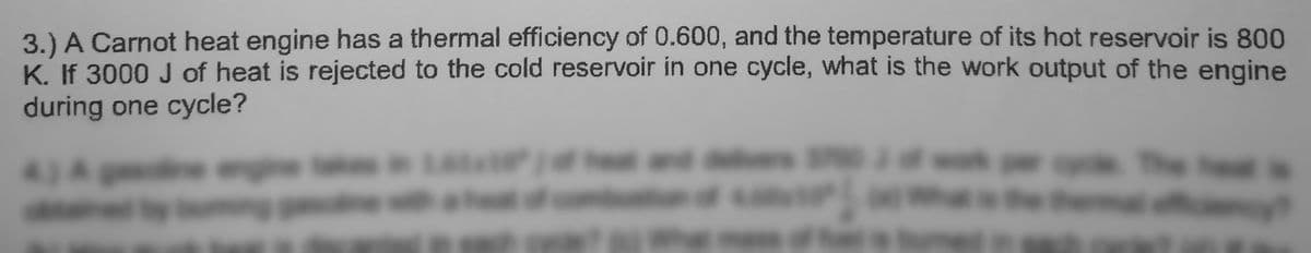 3.) A Carnot heat engine has a thermal efficiency of 0.600, and the temperature of its hot reservoir is 800
K. If 3000 J of heat is rejected to the cold reservoir in one cycle, what is the work output of the engine
during one cycle?
43Am
1atu hend
The
WEshe he
it
