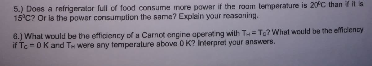 5.) Does a refrigerator full of food consume more power if the room temperature is 20°C than if it is
15°C? Or is the power consumption the same? Explain your reasoning.
6.) What would be the efficiency of a Carnot engine operating with TH = Tc? What would be the efficiency
if Tc = 0K and TH Were any temperature above 0 K? Interpret your answers.
%3D
