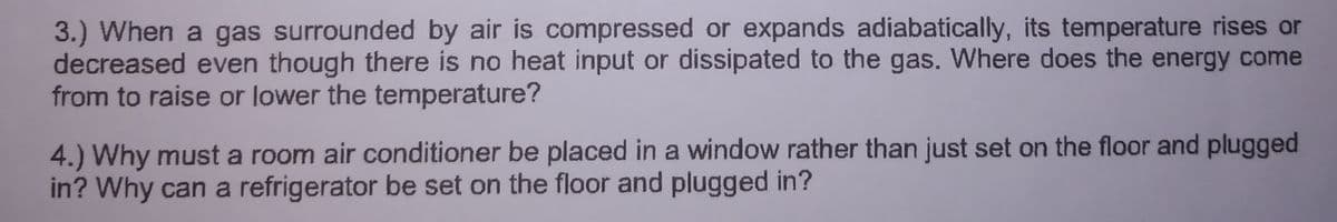 3.) When a gas surrounded by air is compressed or expands adiabatically, its temperature rises or
decreased even though there is no heat input or dissipated to the gas. Where does the energy come
from to raise or lower the temperature?
4.) Why must a room air conditioner be placed in a window rather than just set on the floor and plugged
in? Why can a refrigerator be set on the floor and plugged in?
