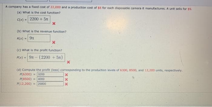 A company has a fixed cost of 22,000 and a production cost of $6 for each disposable camera it manufactures. A unit sels for $9.
(a) What is the cost function?
Cx) = 2200 + 5n
(b) What is the revenue function?
R(x) =
9n
(c) What is the profit function?
P(K) - 9n- (2200 + 5n)
(d) Compute the profit (loss) corresponding to the production levels of 6300, 8500, and 12,200 units, respectively.
P(6300) - 3200
P(8500) - 4000
P(12,200) = 26800
xxx
