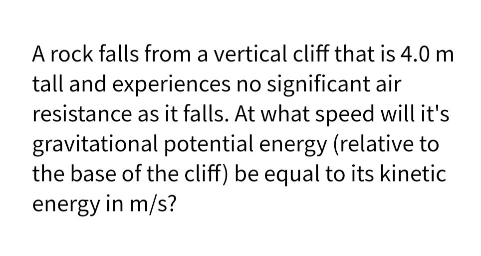 A rock falls from a vertical cliff that is 4.0 m
tall and experiences no significant air
resistance as it falls. At what speed will it's
gravitational potential energy (relative to
the base of the cliff) be equal to its kinetic
energy in m/s?
