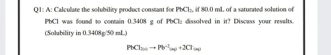 Q1: A: Calculate the solubility product constant for PbCl2, if 80.0 mL of a saturated solution of
PbCl was found to contain 0.3408 g of PbCl2 dissolved in it? Discuss your results.
(Solubility in 0.3408g/50 mL)
PbCl2s)
Pb+2(aq) +2Cl (aq)
