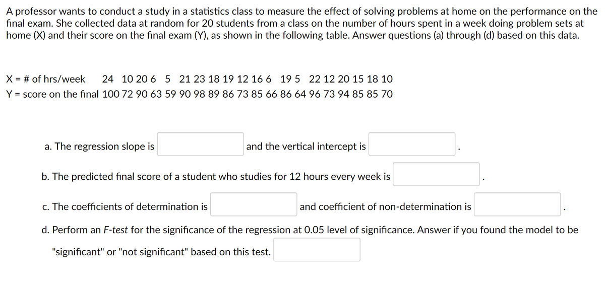A professor wants to conduct a study in a statistics class to measure the effect of solving problems at home on the performance on the
final exam. She collected data at random for 20 students from a class on the number of hours spent in a week doing problem sets at
home (X) and their score on the final exam (Y), as shown in the following table. Answer questions (a) through (d) based on this data.
X = # of hrs/week
24 10 20 6 5 21 23 18 19 12 16 6 19 5 22 12 20 15 18 10
= score on the final 100 72 90 63 59 90 98 89 86 73 85 66 86 64 96 73 94 85 85 70
Y
a. The regression slope is
and the vertical intercept is
b. The predicted final score of a student who studies for 12 hours every week is
c. The coefficients of determination is
and coefficient of non-determination is
d. Perform an F-test for the significance of the regression at 0.05 level of significance. Answer if you found the model to be
"significant" or "not significant" based on this test.
