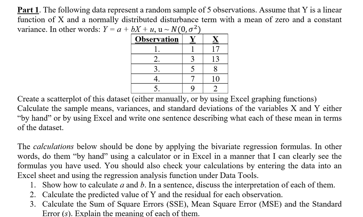 Part 1. The following data represent a random sample of 5 observations. Assume that Y is a linear
function of X and a normally distributed disturbance term with a mean of zero and a constant
variance. In other words: Y = a + bX + u, u ~ N(0,0²)
Observation
Y
X
1.
1
17
2.
3
13
3.
5
8.
4.
7
10
5.
9.
Create a scatterplot of this dataset (either manually, or by using Excel graphing functions)
Calculate the sample means, variances, and standard deviations of the variables X and Y either
"by hand" or by using Excel and write one sentence describing what each of these mean in terms
of the dataset.
The calculations below should be done by applying the bivariate regression formulas. In other
words, do them “by hand" using a calculator or in Excel in a manner that I can clearly see the
formulas you have used. You should also check your calculations by entering the data into an
Excel sheet and using the regression analysis function under Data Tools.
1. Show how to calculate a and b. In a sentence, discuss the interpretation of each of them.
2. Calculate the predicted value of Y and the residual for each observation.
3. Calculate the Sum of Square Errors (SSE), Mean Square Error (MSE) and the Standard
Error (s). Explain the meaning of each of them.
