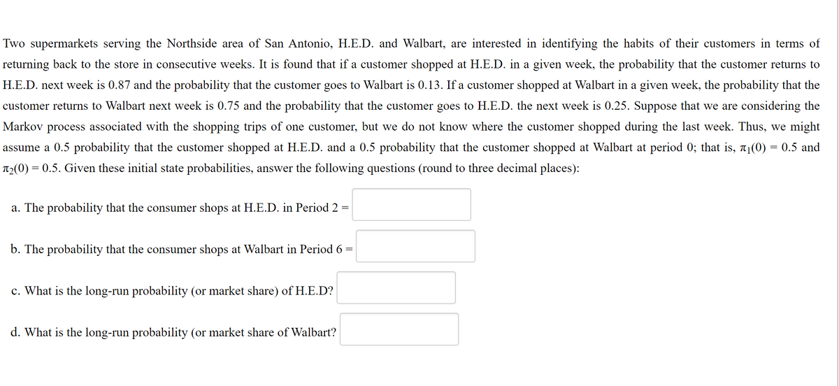 Two supermarkets serving the Northside area of San Antonio, H.E.D. and Walbart, are interested in identifying the habits of their customers in terms of
returning back to the store in consecutive weeks. It is found that if a customer shopped at H.E.D. in a given week, the probability that the customer returns to
H.E.D. next week is 0.87 and the probability that the customer goes to Walbart is 0.13. If a customer shopped at Walbart in a given week, the probability that the
customer returns to Walbart next week is 0.75 and the probability that the customer goes to H.E.D. the next week is 0.25. Suppose that we are considering the
Markov process associated with the shopping trips of one customer, but we do not know where the customer shopped during the last week. Thus, we might
assume a 0.5 probability that the customer shopped at H.E.D. and a 0.5 probability that the customer shopped at Walbart at period 0; that is, a1(0) = 0.5 and
T2(0) = 0.5. Given these initial state probabilities, answer the following questions (round to three decimal places):
a. The probability that the consumer shops at H.E.D. in Period 2 =
b. The probability that the consumer shops at Walbart in Period 6 =
c. What is the long-run probability (or market share) of H.E.D?
d. What is the long-run probability (or market share of Walbart?
