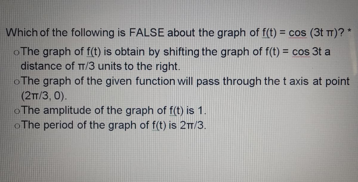Which of the following is FALSE about the graph of f(t) = cos (3t TT)? *
%3D
oThe graph of f(t) is obtain by shifting the graph of f(t) = cos 3t a
distance of T/3 units to the right.
oThe graph of the given function will pass through the t axis at point
(2T/3, 0).
oThe amplitude of the graph of f(t) is 1.
oThe period of the graph of f(t) is 2/3.
