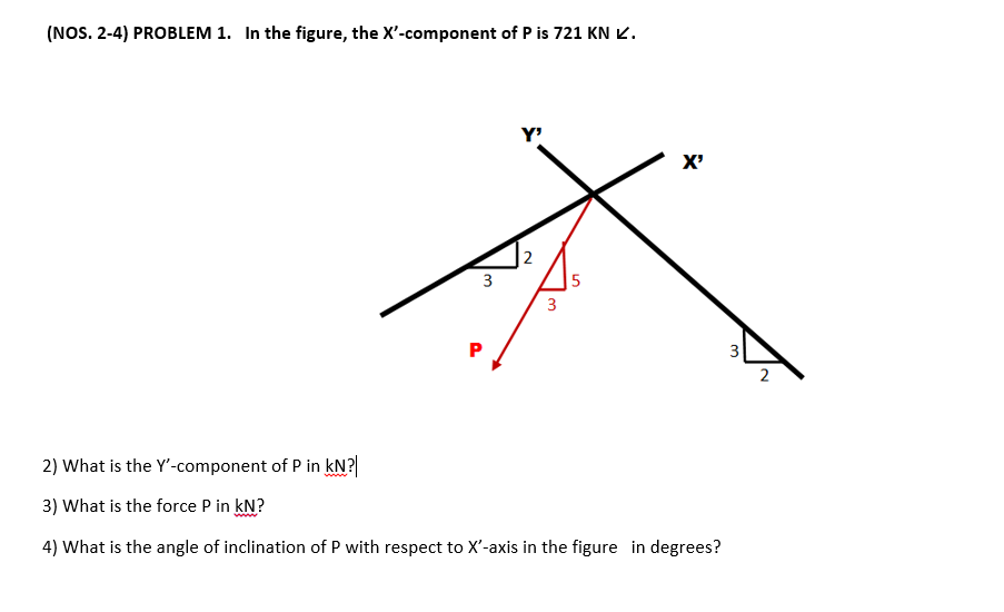 (NOS. 2-4) PROBLEM 1. In the figure, the X'-component of P is 721 KN Ľ.
Y'
X'
|2
|5
3
3
2
2) What is the Y'-component of P in kN?|
3) What is the force P in kN?
4) What is the angle of inclination of P with respect to X'-axis in the figure in degrees?
3.
