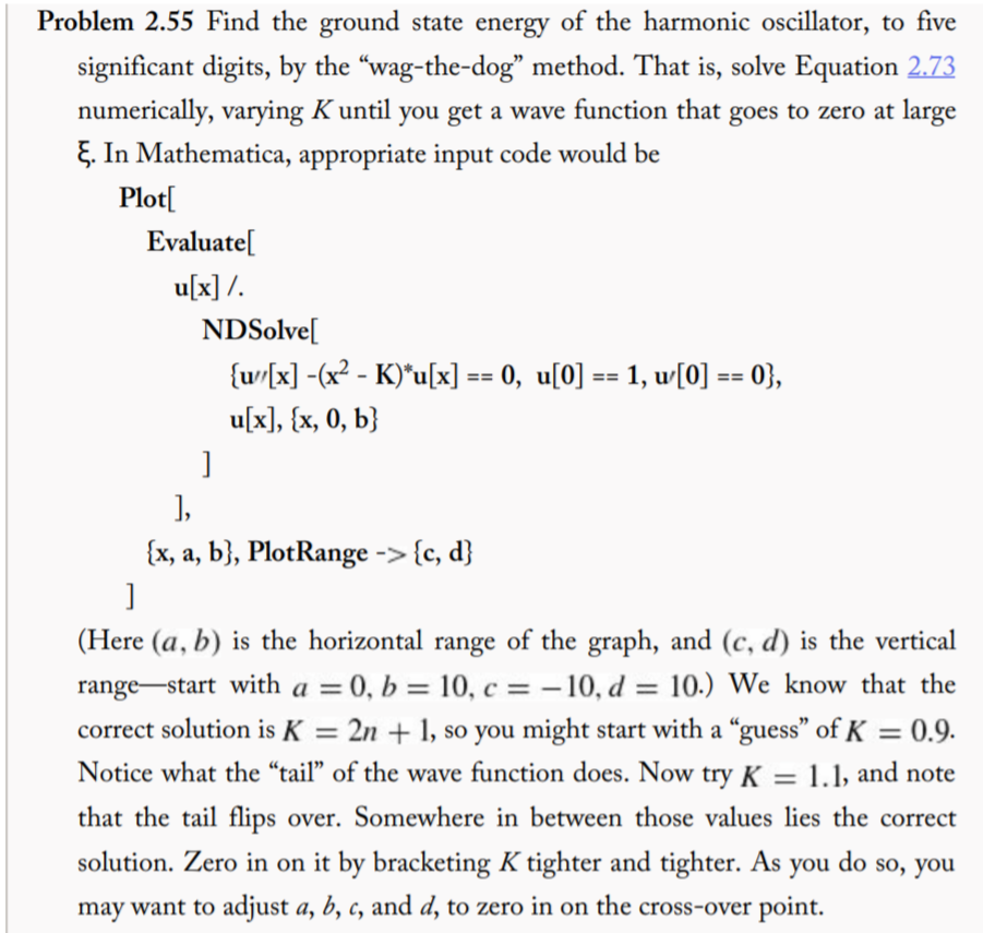 Problem 2.55 Find the ground state energy of the harmonic oscillator, to five
significant digits, by the "wag-the-dog" method. That is, solve Equation 2.73
numerically, varying K until you get a wave function that goes to zero at large
E. In Mathematica, appropriate input code would be
Plot[
Evaluate[
u[x] /.
NDSolve[
{w/[x] -(x² - K)*u[x] == 0, u[0] == 1, w[0] == 0},
u[x], {x, 0, b}
]
],
{x, a, b}, PlotRange -> {c, d}
(Here (a, b) is the horizontal range of the graph, and (c, d) is the vertical
range-start with a = 0, b = 10, c = – 10, d = 10.) We know that the
2n + 1, so you might start with a “guess" of K = 0.9.
Notice what the "tail" of the wave function does. Now try K = 1.1, and note
correct solution is K
=
%3D
that the tail flips over. Somewhere in between those values lies the correct
solution. Zero in on it by bracketing K tighter and tighter. As you do so, you
may want to adjust a, b, c, and d, to zero in on the cross-over point.

