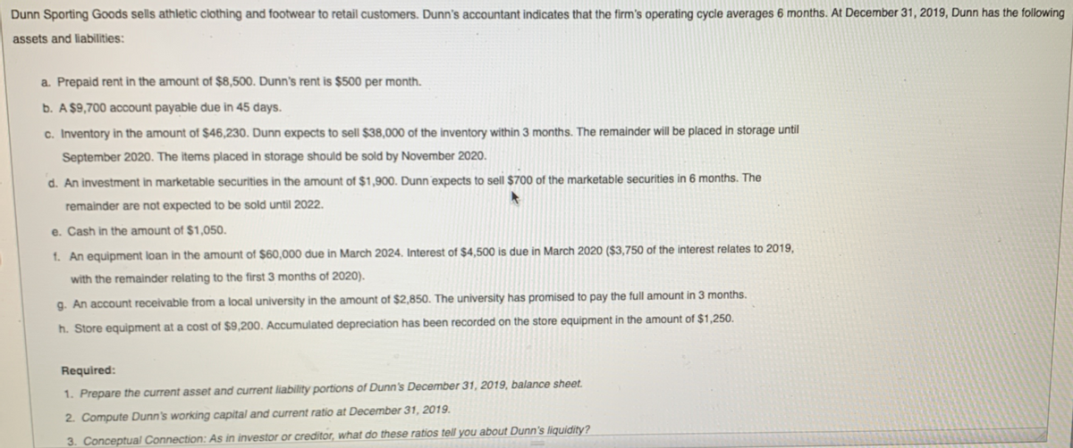 Dunn Sporting Goods sells athletic clothing and footwear to retail customers. Dunn's accountant indicates that the firm's operating cycle averages 6 months. At December 31, 2019, Dunn has the following
assets and liabilities:
a. Prepaid rent in the amount of $8,500. Dunn's rent is $500 per month.
b. A $9,700 account payable due in 45 days.
c. Inventory in the amount of $46,230. Dunn expects to sell $38,000 of the inventory within 3 months. The remainder will be placed in storage until
September 2020. The items placed in storage should be sold by November 2020.
d. An investment in marketable securities in the amount of $1,900. Dunn expects to sell $700 of the marketable securities in 6 months. The
remainder are not expected to be sold until 2022.
e. Cash in the amount of $1,050.
1. An equipment loan in the amount of $60,000 due in March 2024. Interest of $4,500 is due in March 2020 ($3,750 of the interest relates to 2019,
with the remainder relating to the first 3 months of 2020).
g. An account receivable from a local university in the amount of $2,850. The university has promised to pay the full amount in 3 months.
h. Store equipment at a cost of $9,200. Accumulated depreciation has been recorded on the store equipment in the amount of $1,250.
Required:
1. Prepare the current asset and current liability portions of Dunn's December 31, 2019, balance sheet.
2. Compute Dunn's working capital and current ratio at December 31, 2019.
3. Conceptual Connection: As in investor or creditor, what do these ratios tell you about Dunn's liquidity?

