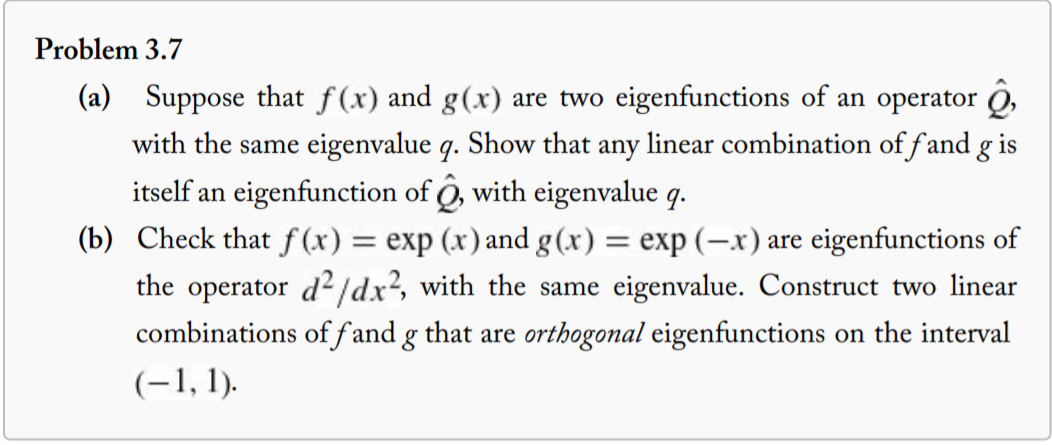 Problem 3.7
(a) Suppose that f(x) and g(x) are two eigenfunctions of an operator ộ,
with the same eigenvalue q. Show that any linear combination of fand g is
itself an eigenfunction of ô, with eigenvalue q.
(b) Check that f (x) = exp (x) and g(x) = exp (-x) are eigenfunctions of
the operator d² /dx?, with the same eigenvalue. Construct two linear
combinations of fand g that are orthogonal eigenfunctions on the interval
(-1, 1).
