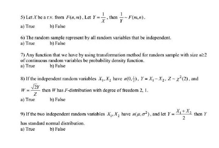 5) Let X be a r.v. from F(n, m), Let Y=, then
F(m,n).
a) True
b) False
6) The random sample represent by all random variables that be independent.
a) True
b) False
7) Any function that we have by using transformation method for random sample with size n22
of continuous random variables be probability density function.
a) True
b) False
8) If the independent random variables X,. X, have n(0,), Y = X1- X2, Z-x(2), and
W = then W has F-distribution with degree of freedom 2, 1.
a) True
b) False
9) If the two independent random variables X,, X, have n(u,o), and let Y + then Y
X,+X2
2
has standard normal distribution.
a) True
b) False
