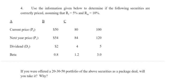 Use the information given below to determine if the following securities are
correctly priced, assuming that R; = 5% and R = 10%.
4.
A
B
Current price (P.)
S50
80
100
Next year price (P,)
$54
84
120
Dividend (D,)
$2
5
Beta
0.8
1.2
3.0
If you were offered a 20-30-50 portfolio of the above securities as a package deal, will
you take it? Why?
4.
