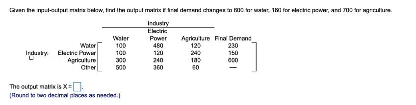 Given the input-output matrix below, find the output matrix if final demand changes to 600 for water, 160 for electric power, and 700 for agriculture.
Industry
Electric
Agriculture Final Demand
120
240
180
60
Water
Power
Water
100
480
230
Industry: Electric Power
Agriculture
Other
120
240
360
150
600
100
300
500
The output matrix is X=.
(Round to two decimal places as needed.)
