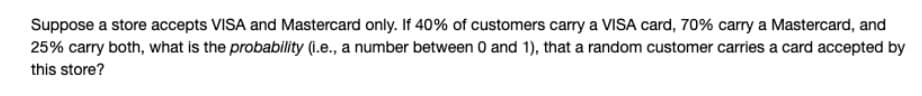 Suppose a store accepts VISA and Mastercard only. If 40% of customers carry a VISA card, 70% carry a Mastercard, and
25% carry both, what is the probability (1.e., a number between 0 and 1), that a random customer carries a card accepted by
this store?
