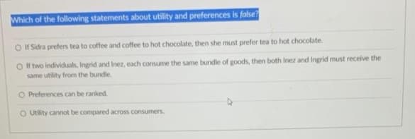 Which of the following statements about utility and preferences is false?
O H Sidra prefers tea to coffee and coffee to hot chocolate, then she must prefer tea to hot chocolate.
O I two individuals, Ingrid and Inez, each consume the same bundle of goods, then both Inez and Ingrid must receive the
same utility from the bundle.
O Preferences can be ranked.
O Utility cannot be compared across consumers.
