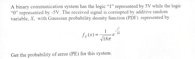 A binary communication system has the logic "I" represented by 5V while the logic
"0" represented by -5V. The received signal is corriupted by additive random
variable, X, with Gaussian probability desnity function (PDF) represented by
fx(x) = -
V187
Get the probability of error (PE) for this system.
