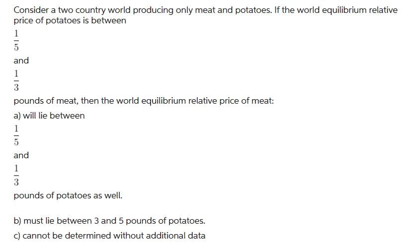 Consider a two country world producing only meat and potatoes. If the world equilibrium relative
price of potatoes is between
1
5
and
1
3
pounds of meat, then the world equilibrium relative price of meat:
a) will lie between
1
and
1
3
pounds of potatoes as well.
b) must lie between 3 and 5 pounds of potatoes.
c) cannot be determined without additional data
