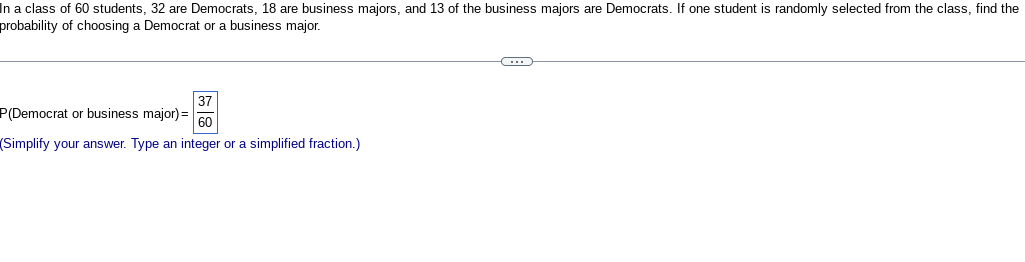 In a class of 60 students, 32 are Democrats, 18 are business majors, and 13 of the business majors are Democrats. If one student is randomly selected from the class, find the
probability of choosing a Democrat or a business major.
37
60
(Simplify your answer. Type an integer or a simplified fraction.)
P(Democrat or business major) =
C
