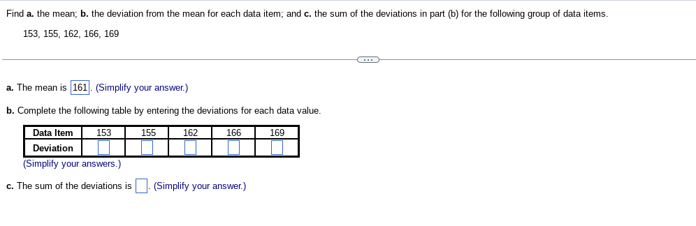 Find a. the mean; b. the deviation from the mean for each data item; and c. the sum of the deviations in part (b) for the following group of data items.
153, 155, 162, 166, 169
a. The mean is 161. (Simplify your answer.)
b. Complete the following table by entering the deviations for each data value.
162
Data Item
Deviation
(Simplify your answers.)
c. The sum of the deviations is
153
155
166
(Simplify your answer.)
169
←