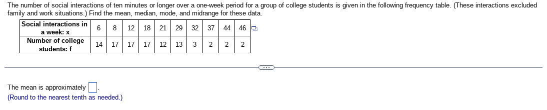 The number of social interactions of ten minutes or longer over a one-week period for a group of college students is given in the following frequency table. (These interactions excluded
family and work situations.) Find the mean, median, mode, and midrange for these data.
6 8 12 18 21 29 32 37 44 46
14 17 17 17 12 13 3
2 2 2
Social interactions in
a week: x
Number of college
students: f
The mean is approximately
(Round to the nearest tenth as needed.)
CH