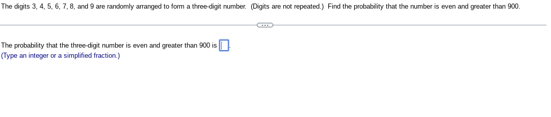 The digits 3, 4, 5, 6, 7, 8, and 9 are randomly arranged to form a three-digit number. (Digits are not repeated.) Find the probability that the number is even and greater than 900.
The probability that the three-digit number is even and greater than 900 is
(Type an integer or a simplified fraction.)
C