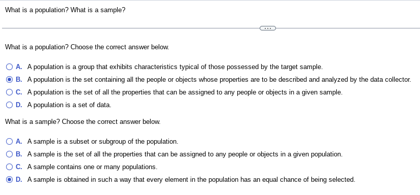 What is a population? What is a sample?
What is a population? Choose the correct answer below.
O A. A population is a group that exhibits characteristics typical of those possessed by the target sample.
B. A population is the set containing all the people or objects whose properties are to be described and analyzed by the data collector.
OC. A population is the set of all the properties that can be assigned to any people or objects in a given sample.
O D. A population is a set of data.
What is a sample? Choose the correct answer below.
O A. A sample is a subset or subgroup of the population.
OB. A sample is the set of all the properties that can be assigned to any people or objects in a given population.
OC. A sample contains one or many populations.
D. A sample is obtained in such a way that every element in the population has an equal chance of being selected.