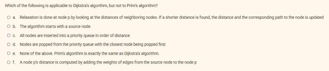 Which of the following is applicable to Dijkstra's algorithm, but not to Prim's algorithm?
O a. Relaxation is done at node p by looking at the distances of neighboring nodes. If a shorter distance is found, the distance and the corresponding path to the node is updated
O b. The algorithm starts with a source node
O c. All nodes are inserted into a priority queue in order of distance
O d. Nodes are popped from the priority queue with the closest node being popped first
O e. None of the above. Prim's algorithm is exactly the same as Dijkstra's algorithm.
O f. A node p's distance is computed by adding the weights of edges from the source node to the node p
