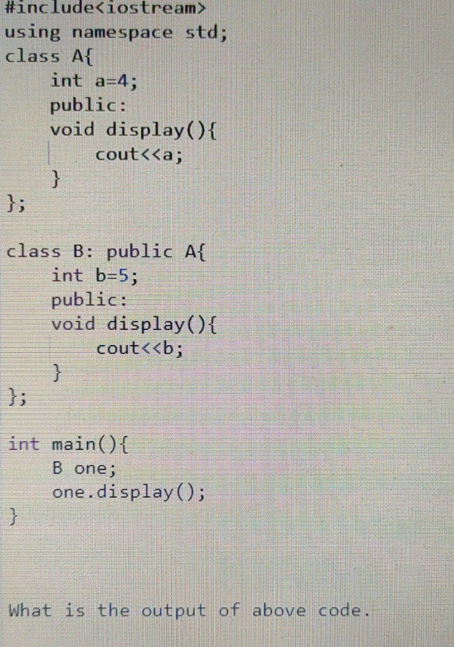 #include<iostream>
using namespace std;
class A{
int a=4;
public:
void display){
cout<<a;
};
class B: public A{
int b=5;
public:
void display(){
cout<<b;
}
};
int main(){
B one;
one.display();
What is the output of above code.
