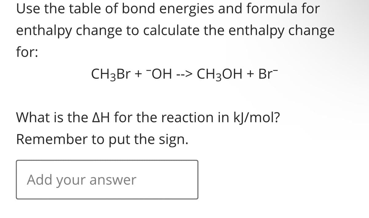 Use the table of bond energies and formula for
enthalpy change to calculate the enthalpy change
for:
CH3Br + ¯OH --> CH³OH + Br
What is the AH for the reaction in kJ/mol?
Remember to put the sign.
Add your answer