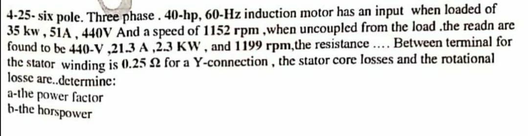 4-25- six pole. Three phase. 40-hp, 60-Hz induction motor has an input when loaded of
35 kw , 51A, 440V And a speed of 1152 rpm ,when uncoupled from the load .the readn are
found to be 440-v ,21.3 A ,2.3 Kw , and 1199 rpm,the resistance... Between terminal for
the stator winding is 0.25 2 for a Y-connection , the stator core losses and the rotational
losse are.determine:
a-the power factor
b-the horspower
