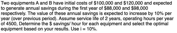 Two equipments A and B have initial costs of $100,000 and $120,000 and expected
to generate annual savings during the first year of $88,000 and $98,000
respectively. The value of these annual savings is expected to increase by 10% per
year (over previous period). Assume service life of 2 years, operating hours per year
of 4500, Determine the $ savings/ hour for each equipment and select the optimal
equipment based on your results. Use i = 10%.
