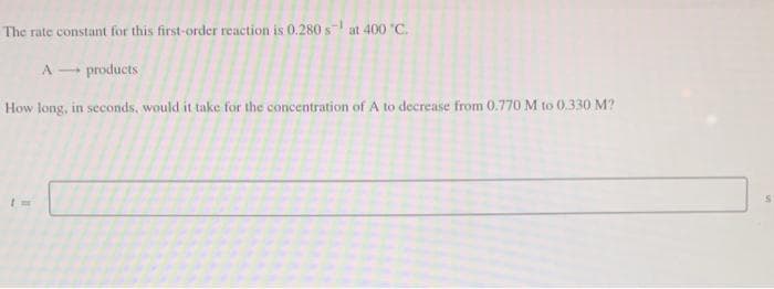 The rate constant for this first-order reaction is 0.280 s at 400 °C.
A
products
How long, in seconds, would it take for the concentration of A to decrease from 0.770 M to 0.330 M?
